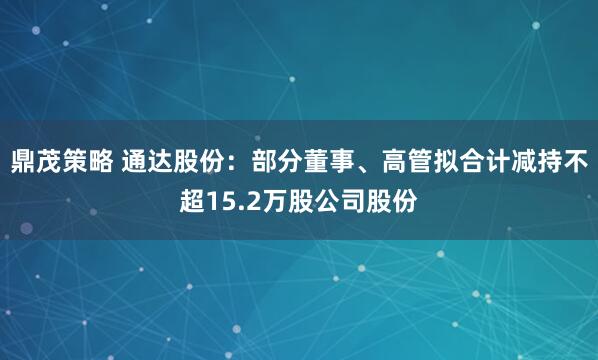 鼎茂策略 通达股份：部分董事、高管拟合计减持不超15.2万股公司股份