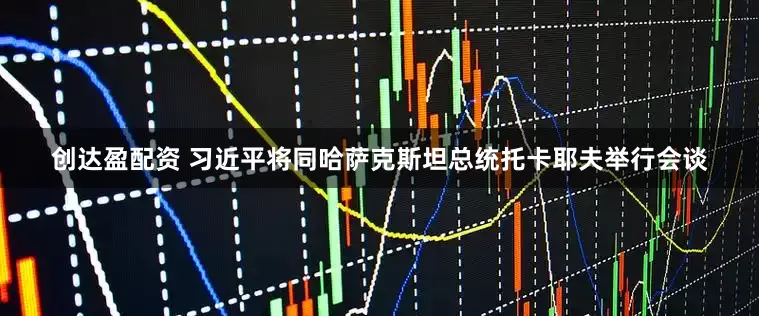 创达盈配资 习近平将同哈萨克斯坦总统托卡耶夫举行会谈