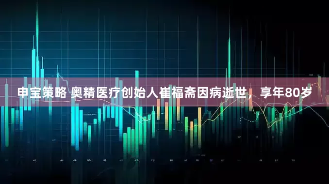 申宝策略 奥精医疗创始人崔福斋因病逝世，享年80岁