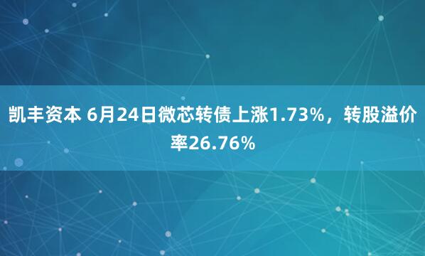 凯丰资本 6月24日微芯转债上涨1.73%，转股溢价率26.76%