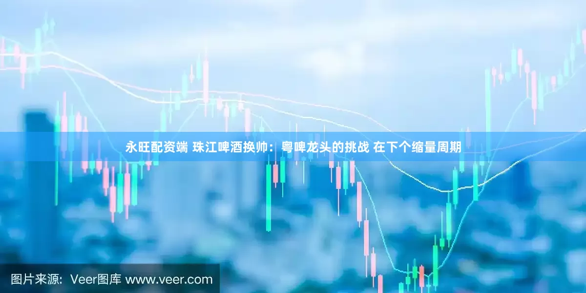 永旺配资端 珠江啤酒换帅：粤啤龙头的挑战 在下个缩量周期
