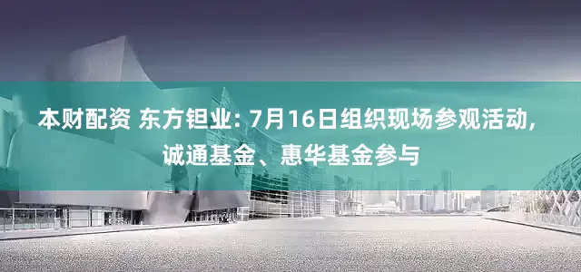 本财配资 东方钽业: 7月16日组织现场参观活动, 诚通基金、惠华基金参与
