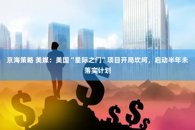 京海策略 美媒：美国“星际之门”项目开局坎坷，启动半年未落实计划