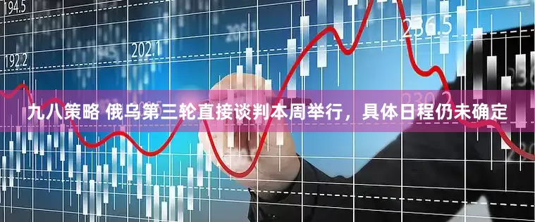 九八策略 俄乌第三轮直接谈判本周举行，具体日程仍未确定