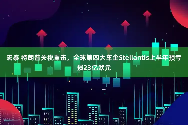 宏泰 特朗普关税重击，全球第四大车企Stellantis上半年预亏损23亿欧元