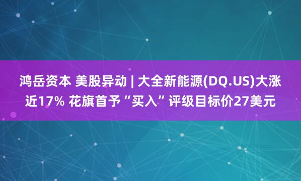鸿岳资本 美股异动 | 大全新能源(DQ.US)大涨近17% 花旗首予“买入”评级目标价27美元