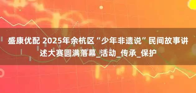 盛康优配 2025年余杭区“少年非遗说”民间故事讲述大赛圆满落幕_活动_传承_保护