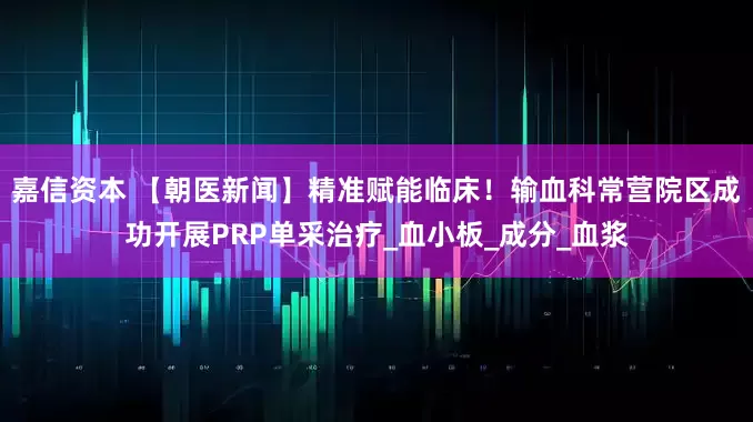 嘉信资本 【朝医新闻】精准赋能临床！输血科常营院区成功开展PRP单采治疗_血小板_成分_血浆