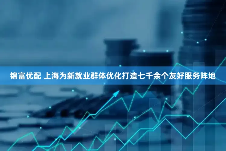 锦富优配 上海为新就业群体优化打造七千余个友好服务阵地