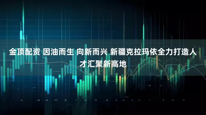金顶配资 因油而生 向新而兴 新疆克拉玛依全力打造人才汇聚新高地