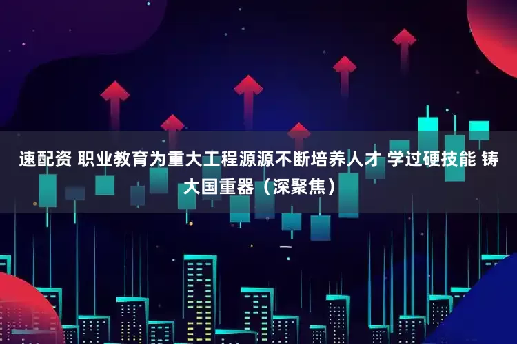 速配资 职业教育为重大工程源源不断培养人才 学过硬技能 铸大国重器（深聚焦）
