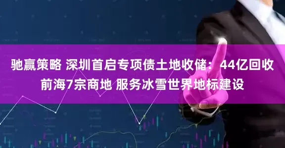 驰赢策略 深圳首启专项债土地收储：44亿回收前海7宗商地 服务冰雪世界地标建设