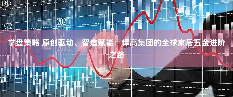 掌盘策略 原创驱动、智造赋能：悍高集团的全球家居五金进阶之路
