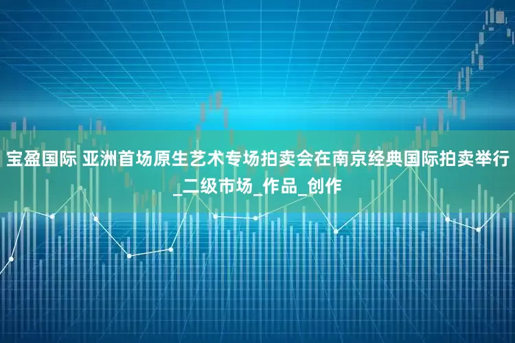 宝盈国际 亚洲首场原生艺术专场拍卖会在南京经典国际拍卖举行_二级市场_作品_创作