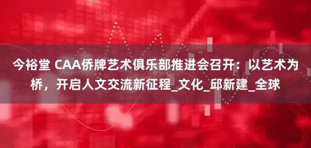 今裕堂 CAA侨牌艺术俱乐部推进会召开：以艺术为桥，开启人文交流新征程_文化_邱新建_全球