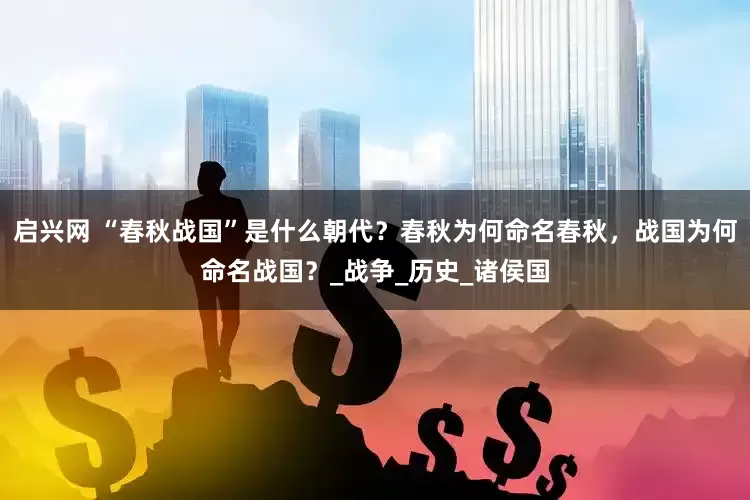 启兴网 “春秋战国”是什么朝代？春秋为何命名春秋，战国为何命名战国？_战争_历史_诸侯国
