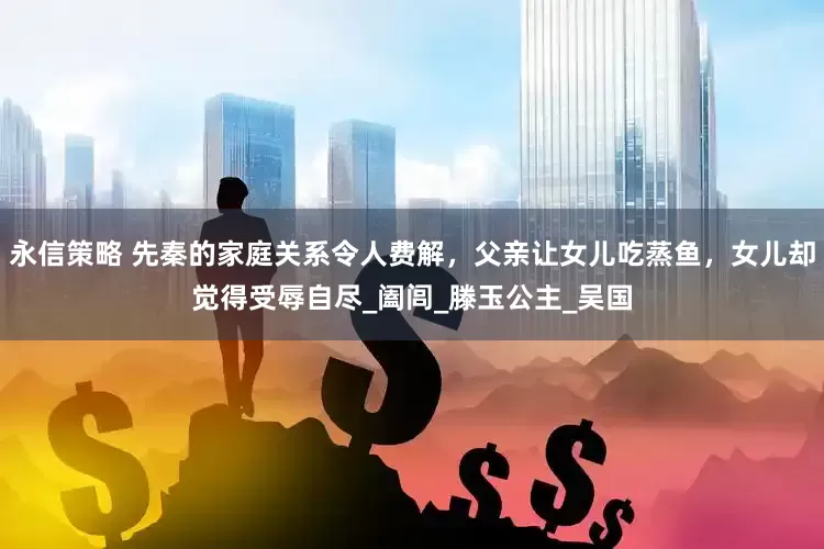 永信策略 先秦的家庭关系令人费解，父亲让女儿吃蒸鱼，女儿却觉得受辱自尽_阖闾_滕玉公主_吴国