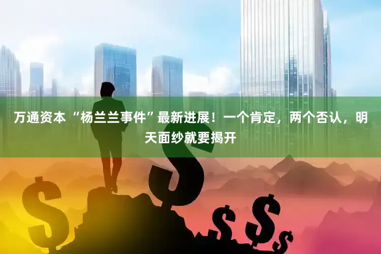 万通资本 “杨兰兰事件”最新进展！一个肯定，两个否认，明天面纱就要揭开