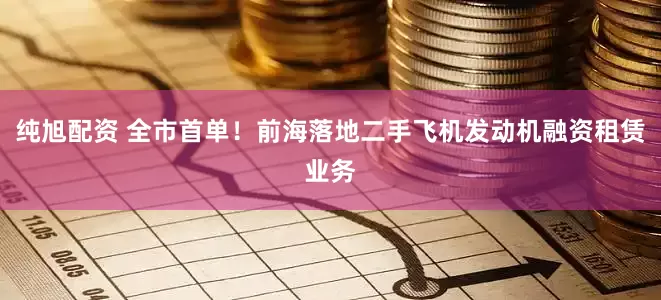 纯旭配资 全市首单！前海落地二手飞机发动机融资租赁业务