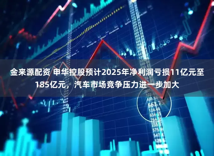 金来源配资 申华控股预计2025年净利润亏损11亿元至185亿元，汽车市场竞争压力进一步加大